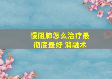 慢阻肺怎么治疗最彻底最好 消融术